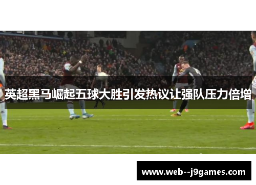 英超黑马崛起五球大胜引发热议让强队压力倍增 英超黑马崛起五球大胜引发热议让强队压力倍增