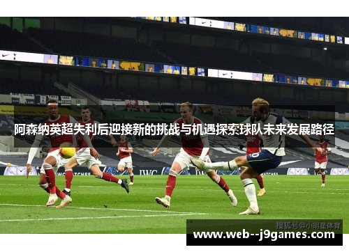 阿森纳英超失利后迎接新的挑战与机遇探索球队未来发展路径
