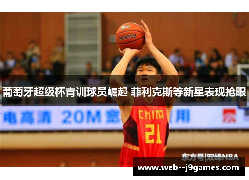 葡萄牙超级杯青训球员崛起 菲利克斯等新星表现抢眼