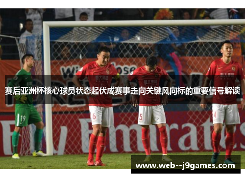 赛后亚洲杯核心球员状态起伏成赛事走向关键风向标的重要信号解读
