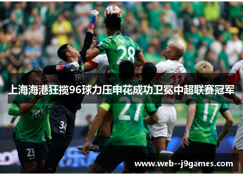 上海海港狂揽96球力压申花成功卫冕中超联赛冠军 上海海港狂揽96球力压申花成功卫冕中超联赛冠军