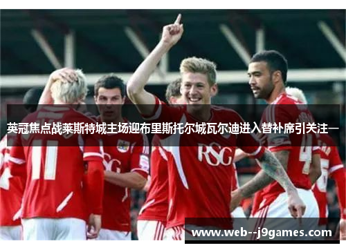 英冠焦点战莱斯特城主场迎布里斯托尔城瓦尔迪进入替补席引关注一